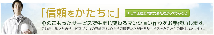 「信頼をかたちに」
-心のこもったサービスで生まれ変わるマンション作りをお手伝いします。これが、私たちのサービスづくりの原点です。心からご満足いただけるサービスをとことんご提供いたします。