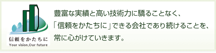 JCT 豊富な実績と高い技術力に驕ることなく、「信頼をかたちに」できる会社であり続けることを、常に心がけていきます。