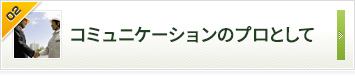 コミュニケーションのプロとして お客さまの声をくみ取って信頼をかたちにする。それがこだわりです。