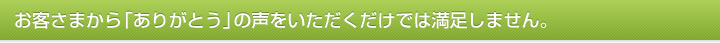 お客さまから「ありがとう」の声をいただくだけでは満足しません。