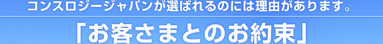 コンスロジージャパンが選ばれるのには理由があります。「お客さまとのお約束」