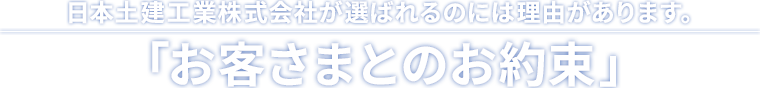 日本土建工業株式会社が選ばれるのには理由があります。「お客さまとのお約束」