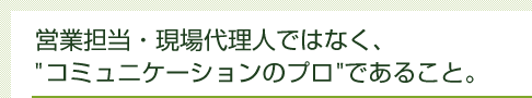 営業担当・現場代理人ではなく、”コミュニケーションのプロ”であること。