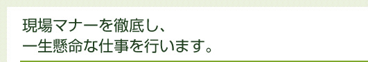 現場マナーを徹底し、一生懸命な仕事を行います。